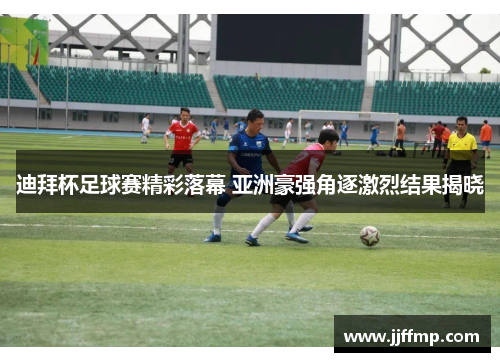 迪拜杯足球赛精彩落幕 亚洲豪强角逐激烈结果揭晓