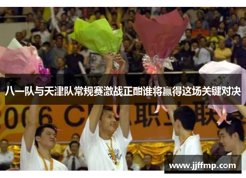 八一队与天津队常规赛激战正酣谁将赢得这场关键对决