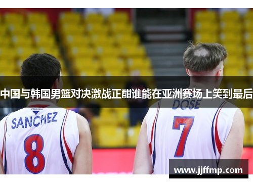 中国与韩国男篮对决激战正酣谁能在亚洲赛场上笑到最后